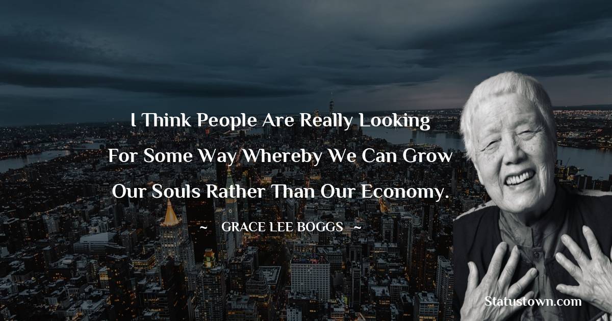 I think people are really looking for some way whereby we can grow our souls rather than our economy. - Grace Lee Boggs quotes